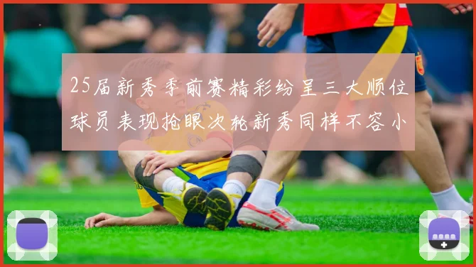 25届新秀季前赛精彩纷呈三大顺位球员表现抢眼次轮新秀同样不容小觑