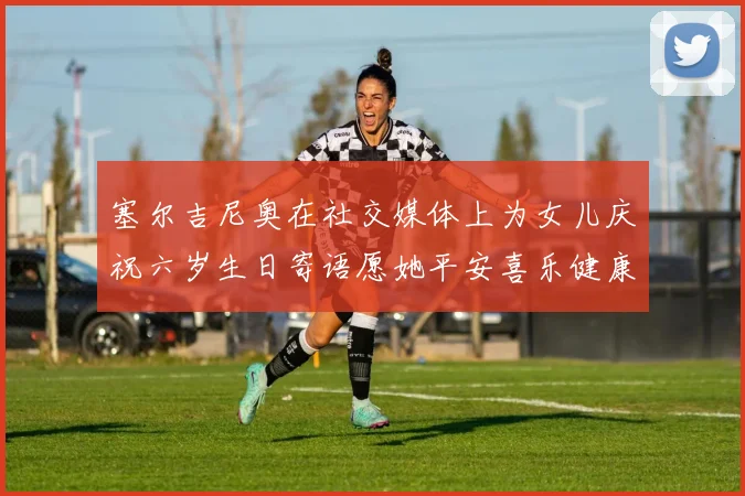 塞尔吉尼奥在社交媒体上为女儿庆祝六岁生日寄语愿她平安喜乐健康成长