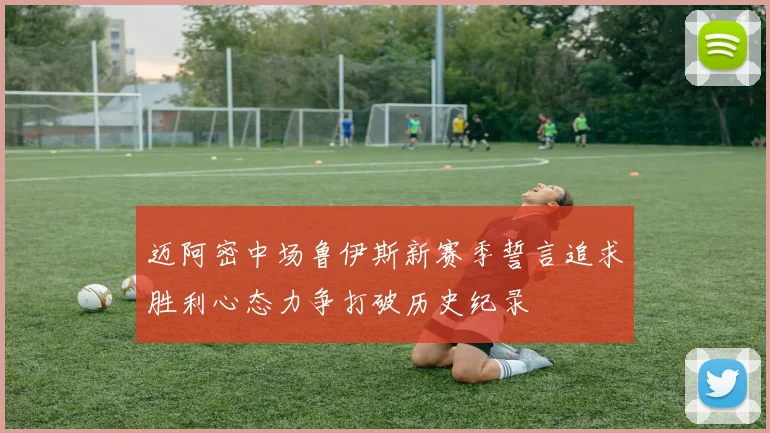 迈阿密中场鲁伊斯新赛季誓言追求胜利心态力争打破历史纪录