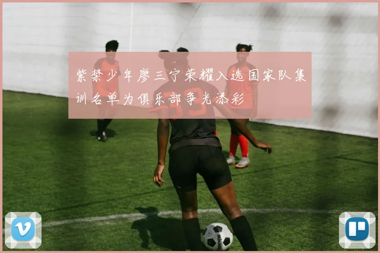 紫禁少年廖三宁荣耀入选国家队集训名单为俱乐部争光添彩