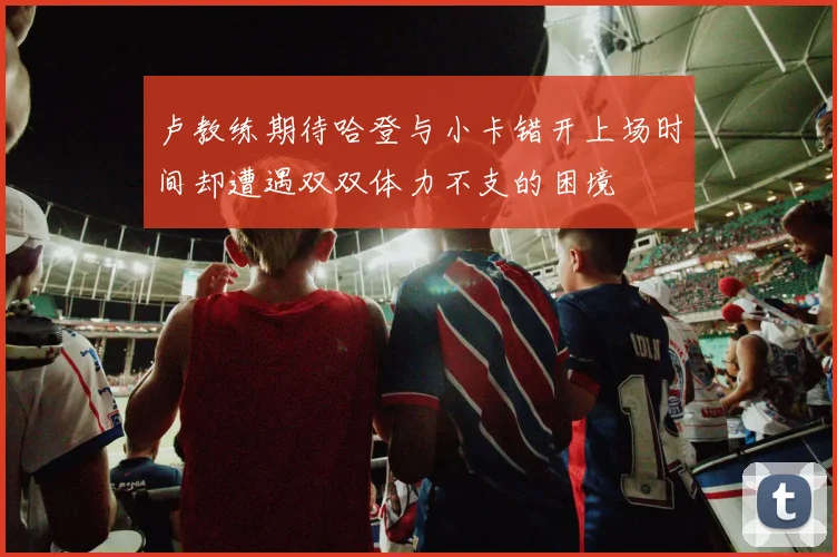 卢教练期待哈登与小卡错开上场时间却遭遇双双体力不支的困境