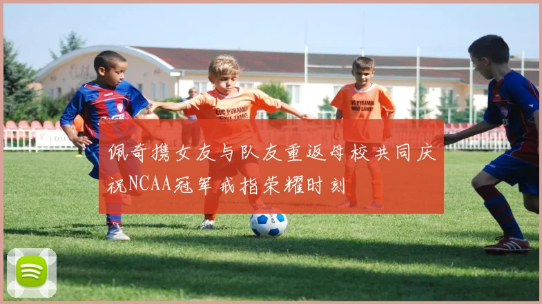 佩奇携女友与队友重返母校共同庆祝NCAA冠军戒指荣耀时刻