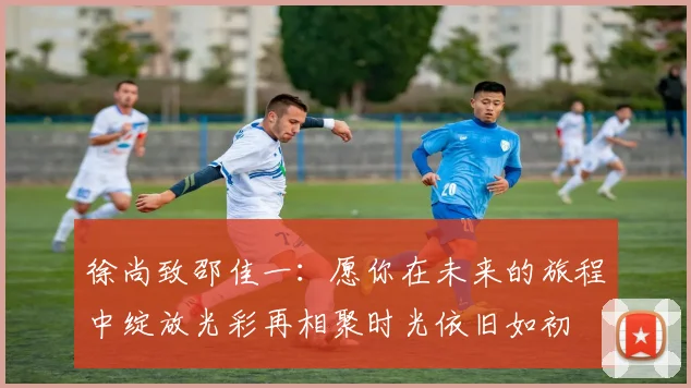 徐尚致邵佳一：愿你在未来的旅程中绽放光彩再相聚时光依旧如初
