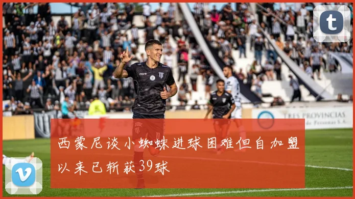 西蒙尼谈小蜘蛛进球困难但自加盟以来已斩获39球