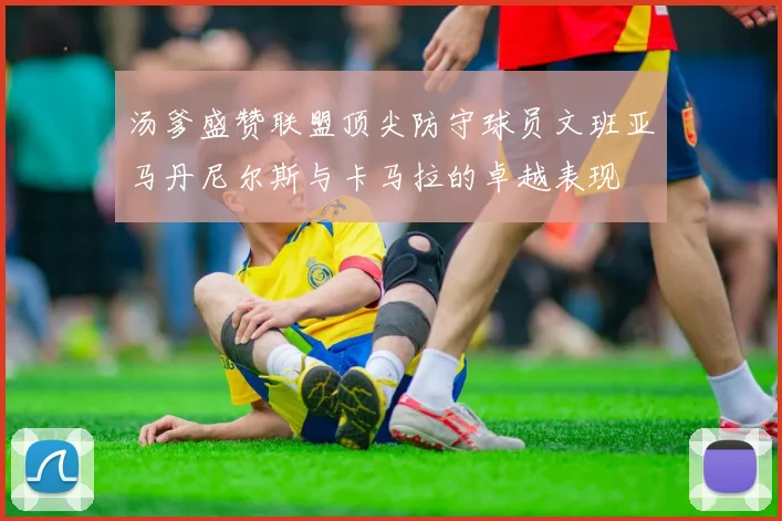 汤爹盛赞联盟顶尖防守球员文班亚马丹尼尔斯与卡马拉的卓越表现