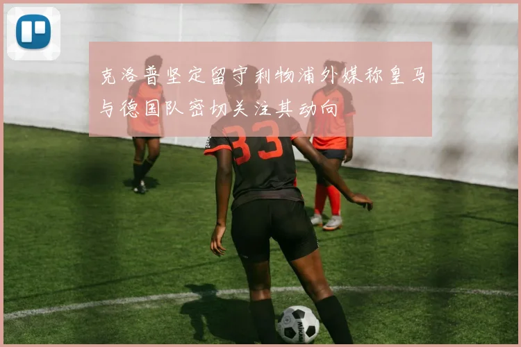 克洛普坚定留守利物浦外媒称皇马与德国队密切关注其动向