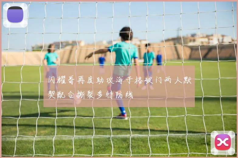 闪耀哥再度助攻海于格破门两人默契配合撕裂多特防线