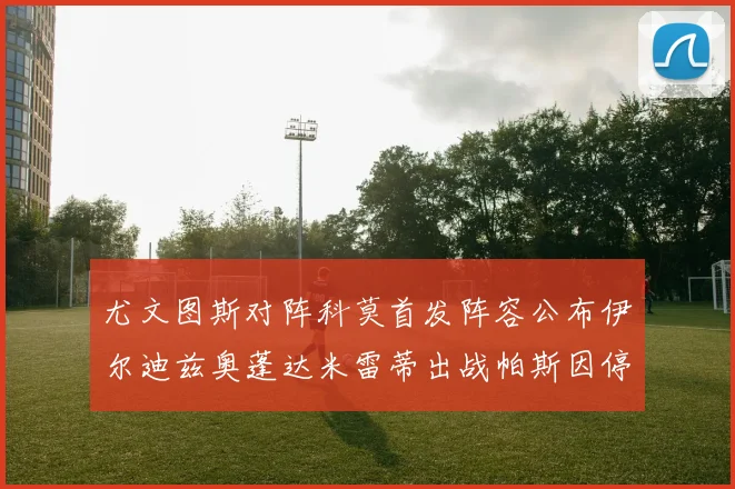 尤文图斯对阵科莫首发阵容公布伊尔迪兹奥蓬达米雷蒂出战帕斯因停赛缺席