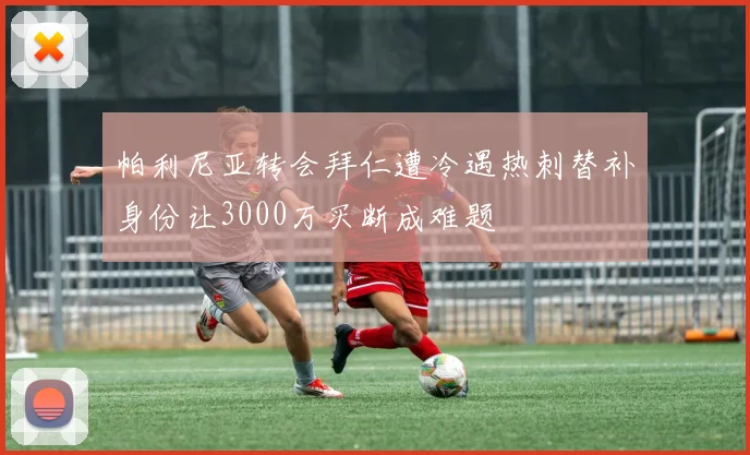 帕利尼亚转会拜仁遭冷遇热刺替补身份让3000万买断成难题