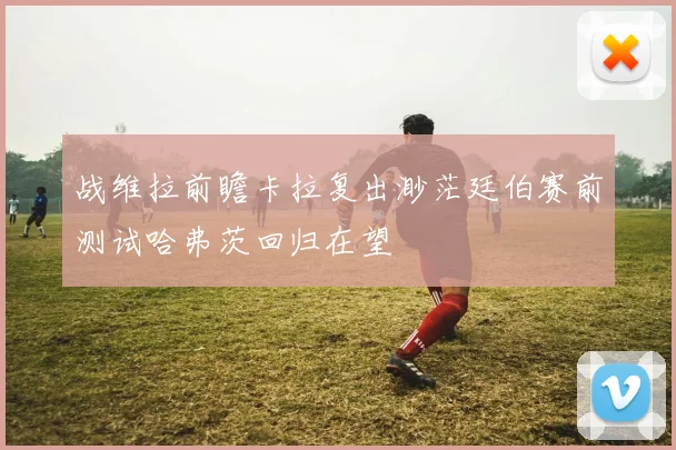 战维拉前瞻卡拉复出渺茫廷伯赛前测试哈弗茨回归在望
