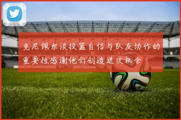 克尼佩尔谈投篮自信与队友协作的重要性感谢他们创造进攻机会