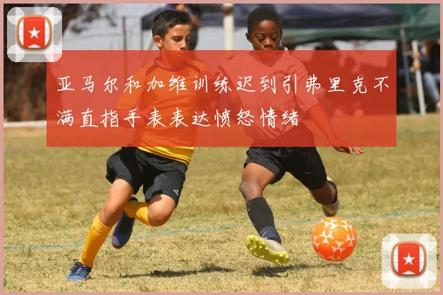 亚马尔和加维训练迟到引弗里克不满直指手表表达愤怒情绪