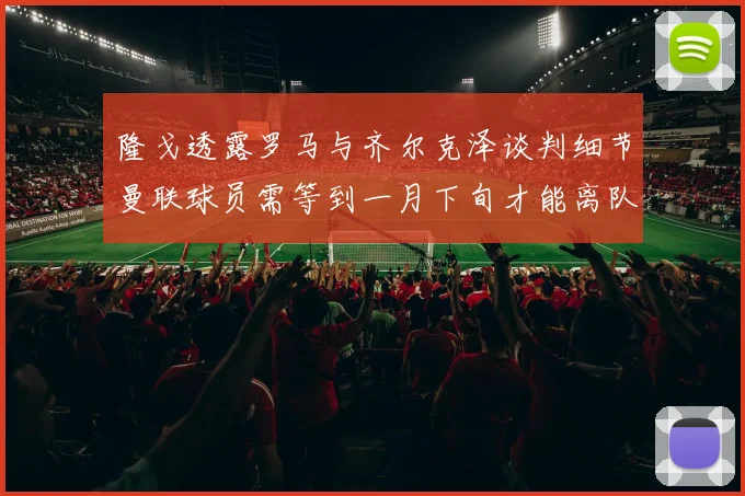 隆戈透露罗马与齐尔克泽谈判细节曼联球员需等到一月下旬才能离队