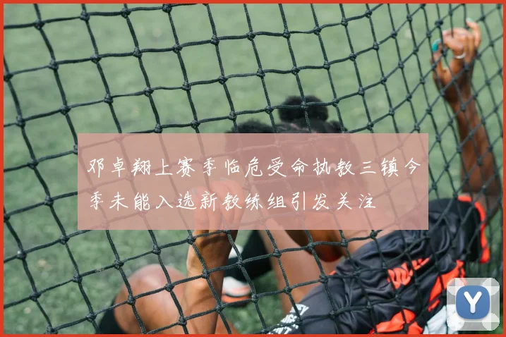 邓卓翔上赛季临危受命执教三镇今季未能入选新教练组引发关注