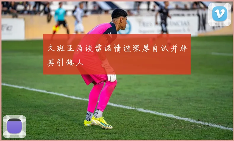 文班亚马谈雷诺情谊深厚自认并非其引路人