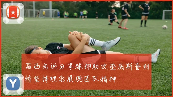 昌西老说分享球却助攻垫底斯普利特坚持理念展现团队精神