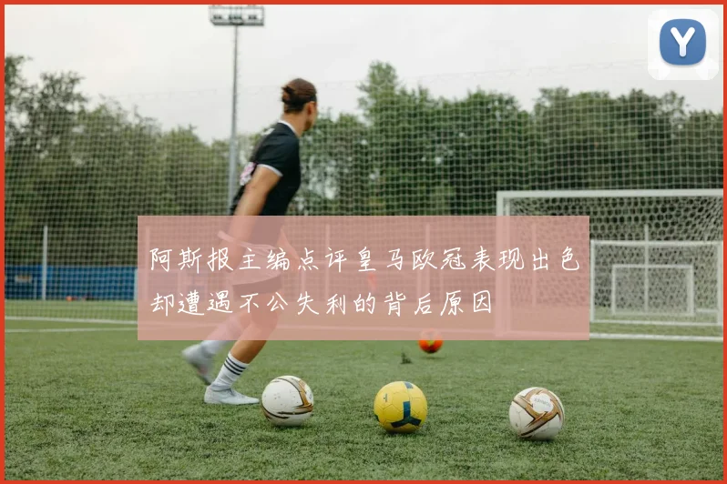 阿斯报主编点评皇马欧冠表现出色却遭遇不公失利的背后原因