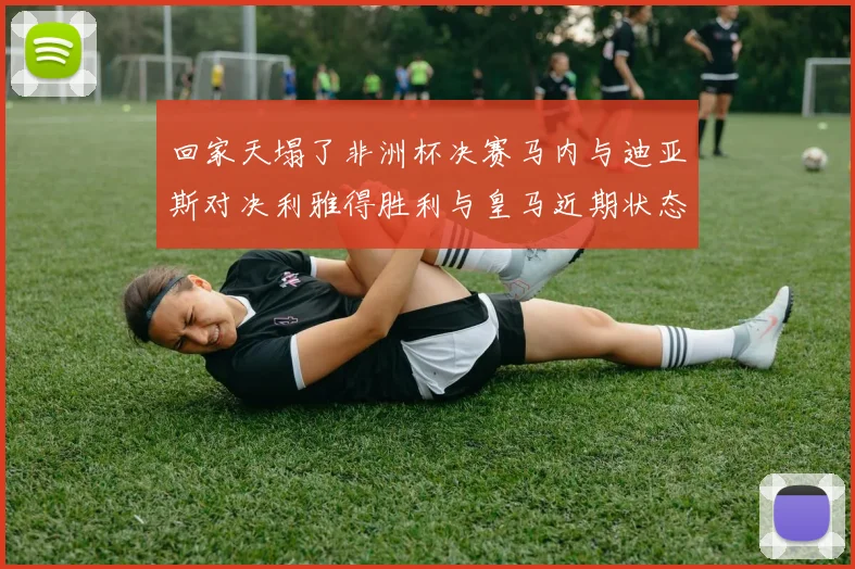 回家天塌了非洲杯决赛马内与迪亚斯对决利雅得胜利与皇马近期状态堪忧