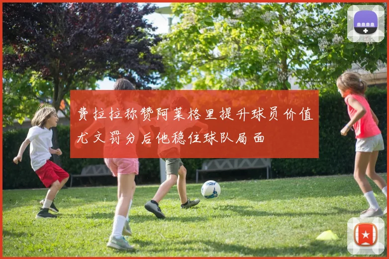 费拉拉称赞阿莱格里提升球员价值尤文罚分后他稳住球队局面