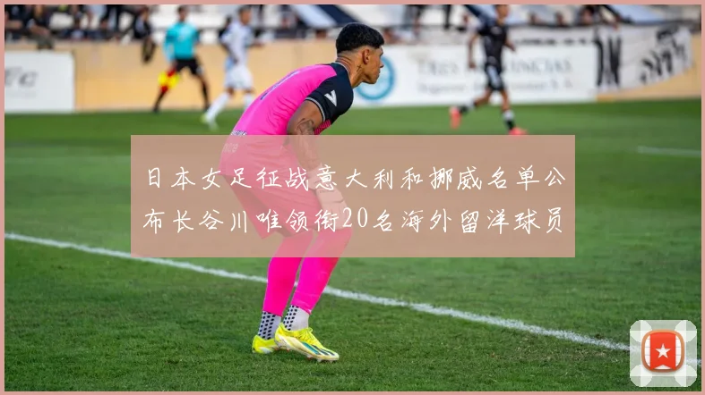 日本女足征战意大利和挪威名单公布长谷川唯领衔20名海外留洋球员