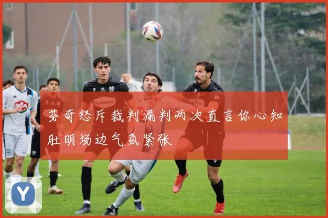 芬奇怒斥裁判漏判两次直言你心知肚明场边气氛紧张