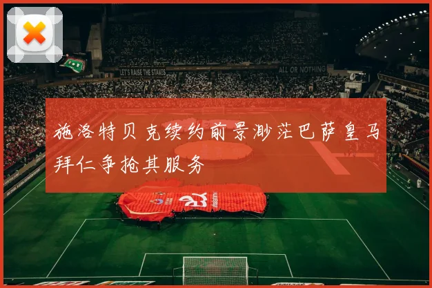 施洛特贝克续约前景渺茫巴萨皇马拜仁争抢其服务