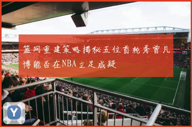 篮网重建策略揭秘五位首轮秀曾凡博能否在NBA立足成疑