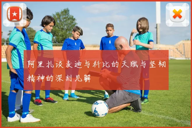 阿里扎谈麦迪与科比的天赋与坚韧精神的深刻见解