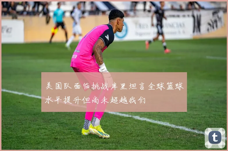 美国队面临挑战库里坦言全球篮球水平提升但尚未超越我们
