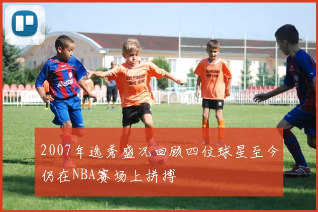 2007年选秀盛况回顾四位球星至今仍在NBA赛场上拼搏