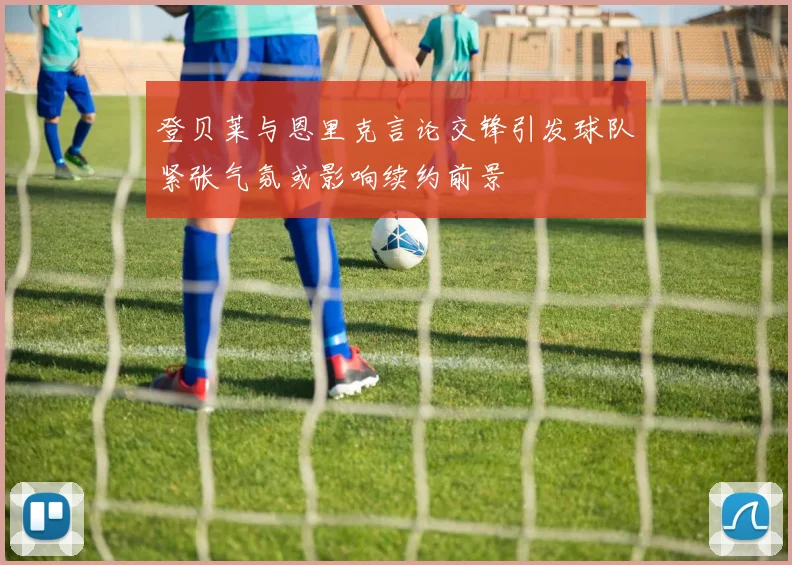 登贝莱与恩里克言论交锋引发球队紧张气氛或影响续约前景